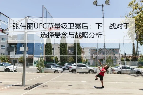 张伟丽UFC草量级卫冕后：下一战对手选择悬念与战略分析